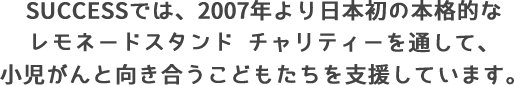 SUCCESSでは、2007年より日本初の本格的なレモネードスタンド チャリティーを通して、小児がんと向き合うこどもたちを支援しています。