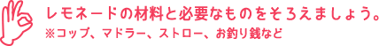 レモネードの材料と必要なものをそろえましょう。※コップ、マドラー、ストロー、お釣り銭など