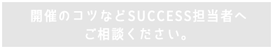 開催のコツなどSUCCESS担当者へ相談ください。