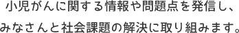 小児がんに関する情報や問題点を発信し、みなさんと社会課題の解決に取り組みます。