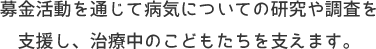 募金活動を通じて病気についての研究や調査を支援し、治療中のこどもたちを支えます。